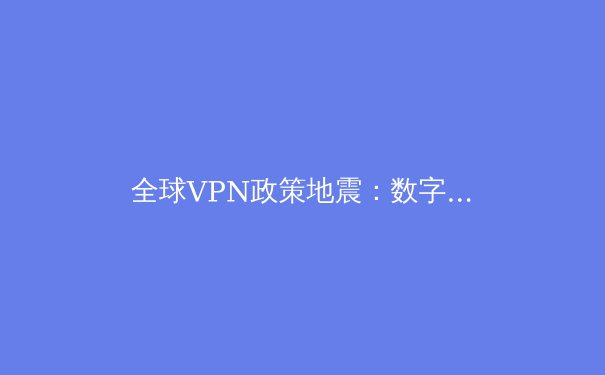 全球VPN政策地震：数字围墙升级与跨境数据流动的新博弈 - 4