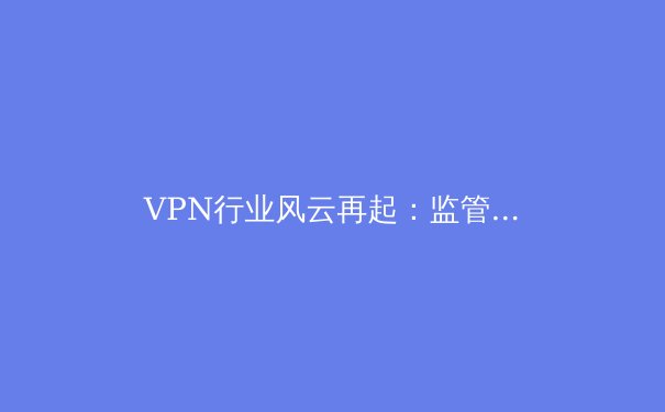 VPN行业风云再起：监管风暴、技术革新与用户隐私的终极博弈 - 3