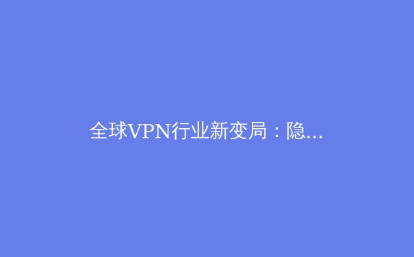 全球VPN行业新变局：隐私、法规与技术创新如何重塑未来数字自由 - 2