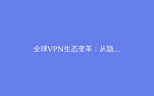 全球VPN生态变革：从隐私工具到数字基建的演进与合规挑战 - 2