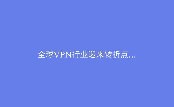 全球VPN行业迎来转折点：隐私、法规与技术创新如何重塑未来格局 - 4