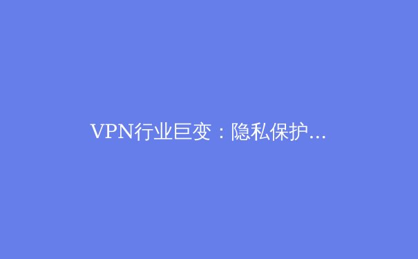 VPN行业巨变：隐私保护、法规重塑与未来技术趋势深度解读