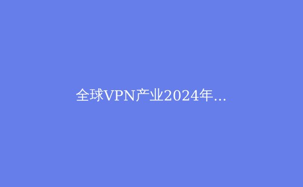 全球VPN产业2024年新变局：技术革新、监管博弈与用户隐私的未来 - 4
