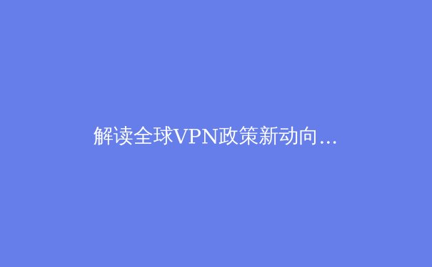 解读全球VPN政策新动向：技术演进、监管博弈与用户隐私的十字路口 - 3