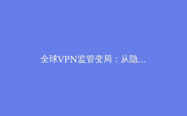 全球VPN监管变局：从隐私工具到数字主权的博弈场