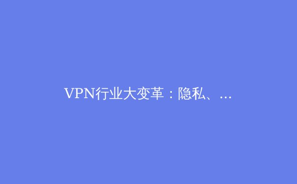 VPN行业大变革：隐私、法规与技术演进的三重奏