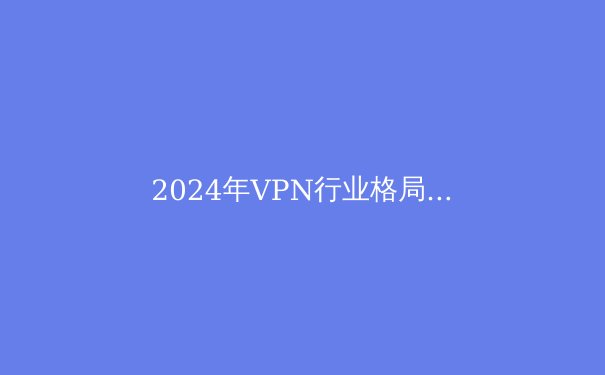 2024年VPN行业格局前瞻：技术创新、监管挑战与用户隐私的再平衡 - 2
