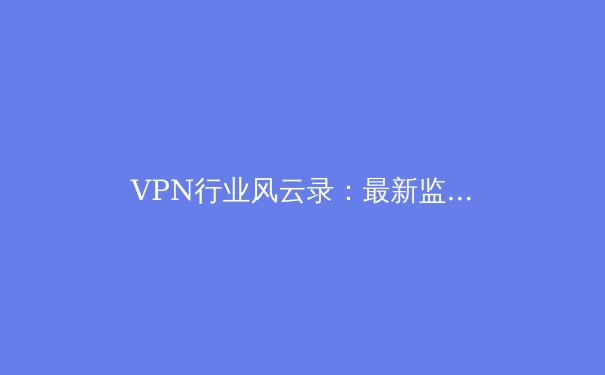 VPN行业风云录：最新监管动态、技术变革与用户隐私未来 - 3