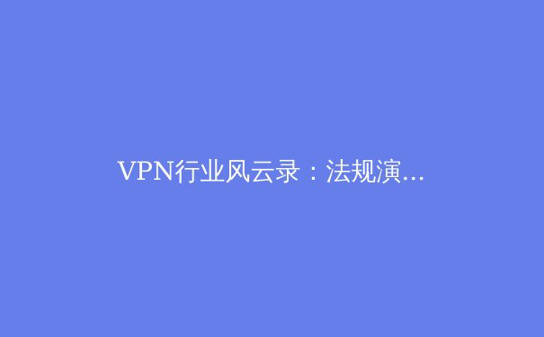 VPN行业风云录：法规演进、技术与隐私的永恒博弈 - 3