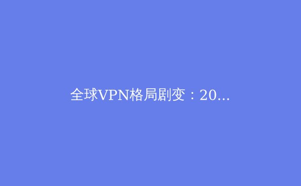 全球VPN格局剧变：2024年数字自由、网络安全与法规演进深度解析 - 3
