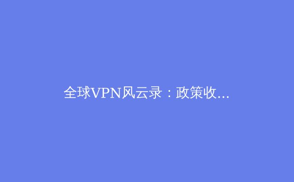 全球VPN风云录：政策收紧与技术创新下的数字生存指南 - 3