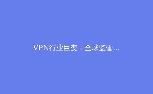 VPN行业巨变：全球监管浪潮下的技术革新与用户选择策略 - 3