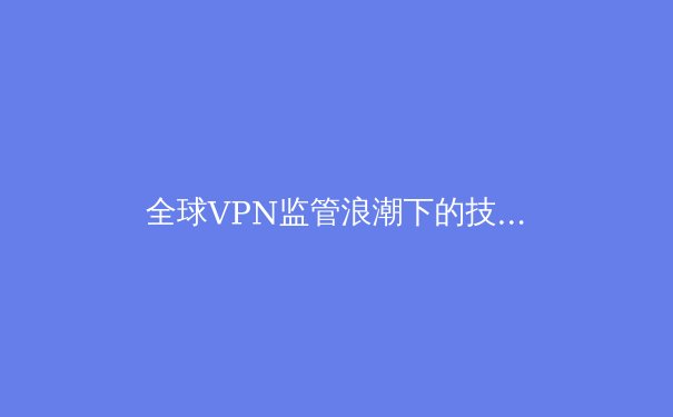 全球VPN监管浪潮下的技术博弈：隐私保护与合规挑战 - 2