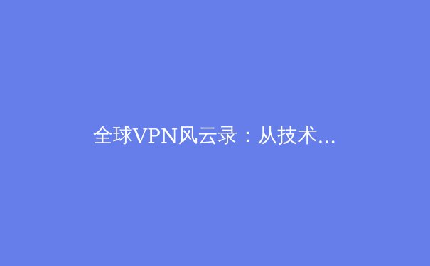 全球VPN风云录：从技术革新到地缘博弈，安全连接的下一个十年