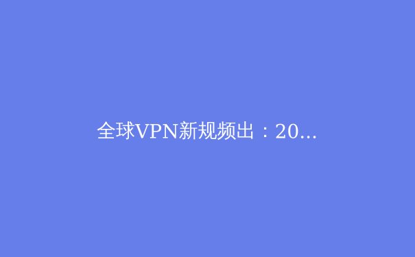 全球VPN新规频出：2024年用户如何安全合规地穿越数字边界？ - 2