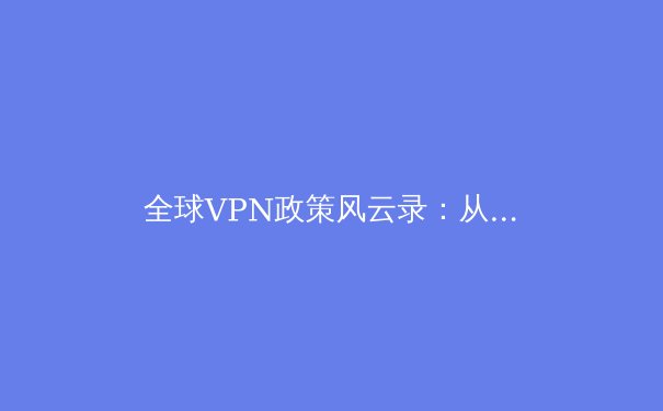 全球VPN政策风云录：从数字围墙到云端博弈，企业如何应对网络安全新格局？ - 2