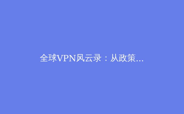 全球VPN风云录：从政策收紧到技术革新，2024年网络安全格局前瞻