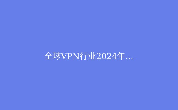 全球VPN行业2024年变革观察：隐私革命、地缘博弈与技术奇点