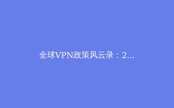 全球VPN政策风云录：2024年网络隐私保护与跨境连接新常态 - 4