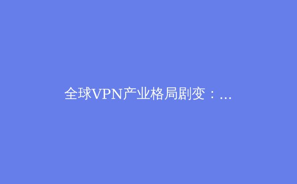 全球VPN产业格局剧变：技术创新、法规博弈与用户隐私的未来 - 3