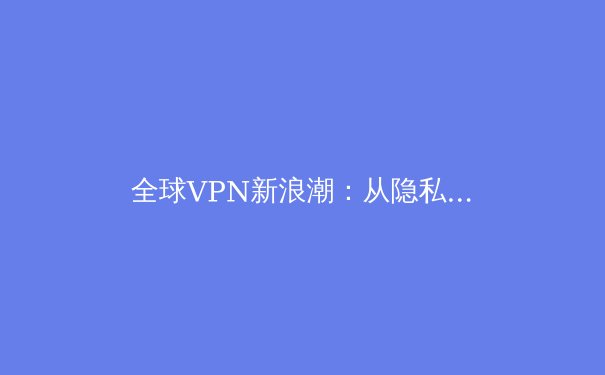全球VPN新浪潮：从隐私保护到数字自由的战略演变