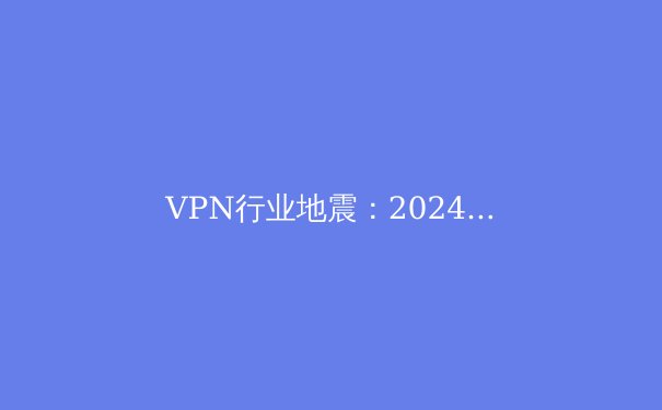 VPN行业地震：2024年全球监管变局下的技术革新与用户生存指南 - 2