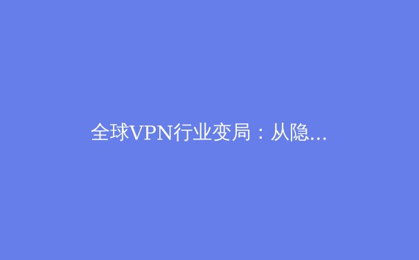 全球VPN行业变局：从隐私工具到数字基础设施的演进与挑战 - 2
