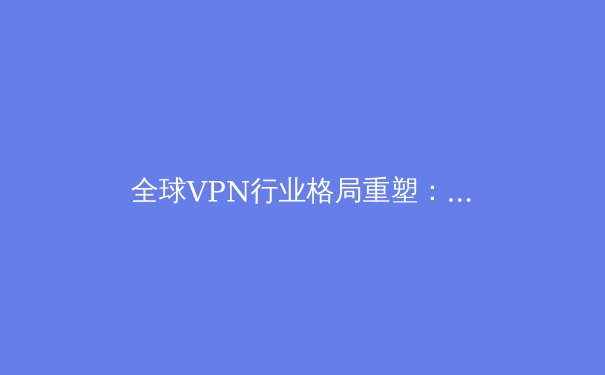 全球VPN行业格局重塑：2024年隐私保护、技术创新与法规博弈深度解析 - 4