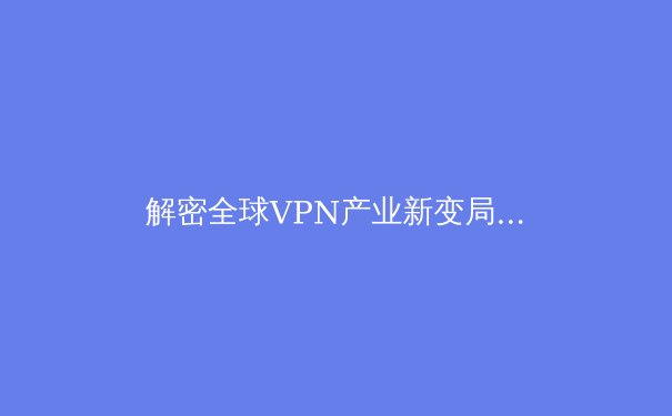 解密全球VPN产业新变局：隐私、监管与技术创新如何重塑未来网络？