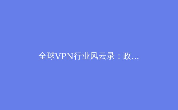 全球VPN行业风云录：政策变革、技术革新与用户隐私的博弈 - 4
