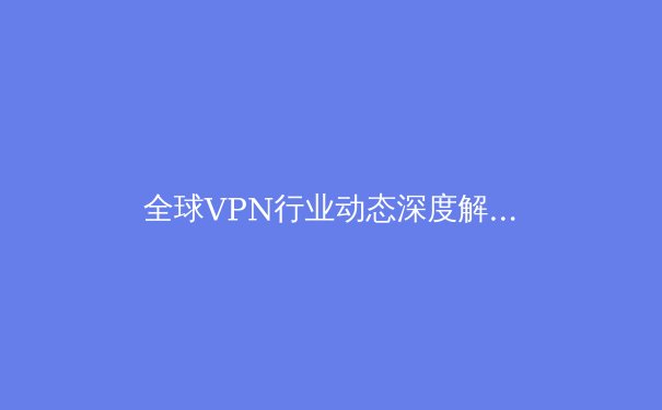 全球VPN行业动态深度解析：从监管浪潮到技术创新，用户如何应对数字时代的隐私博弈？