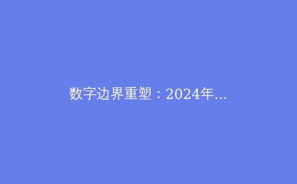 数字边界重塑：2024年全球VPN技术演进与合规化浪潮深度解析
