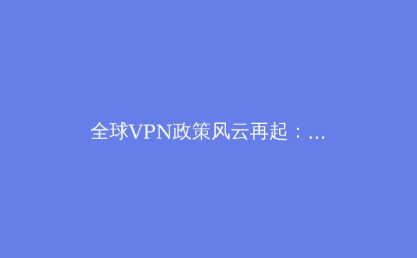 全球VPN政策风云再起：技术演进、合规挑战与用户隐私的未来博弈 - 2