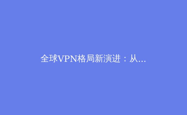 全球VPN格局新演进：从隐私工具到数字生存的必备要素 - 3