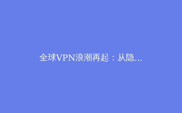 全球VPN浪潮再起：从隐私安全到数字自由，2024年深度观察与趋势前瞻 - 4