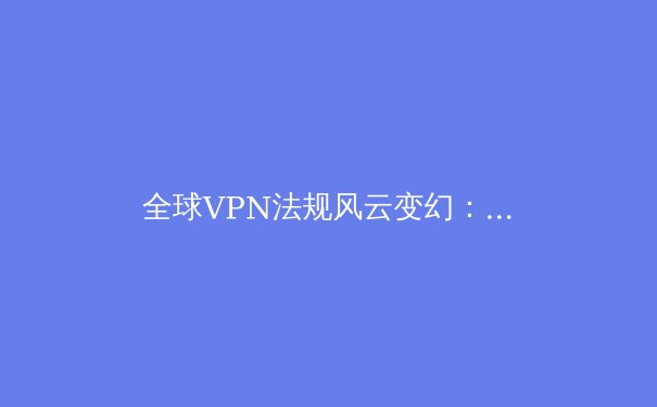 全球VPN法规风云变幻：用户隐私、网络安全与跨境数据流动的博弈新局 - 3